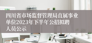 四川省市场监督管理局直属事业单位2023年下半年公招拟聘人员公示