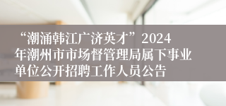 “潮涌韩江广济英才”2024年潮州市市场督管理局属下事业单位公开招聘工作人员公告