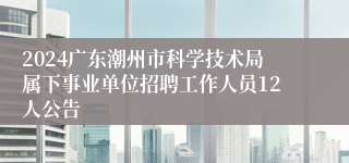 2024广东潮州市科学技术局属下事业单位招聘工作人员12人公告