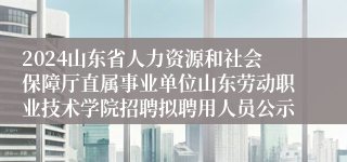 2024山东省人力资源和社会保障厅直属事业单位山东劳动职业技术学院招聘拟聘用人员公示