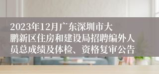 2023年12月广东深圳市大鹏新区住房和建设局招聘编外人员总成绩及体检、资格复审公告