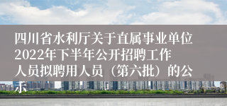 四川省水利厅关于直属事业单位2022年下半年公开招聘工作人员拟聘用人员（第六批）的公示