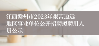 江西赣州市2023年艰苦边远地区事业单位公开招聘拟聘用人员公示