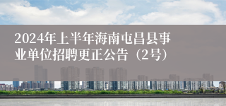 2024年上半年海南屯昌县事业单位招聘更正公告（2号）