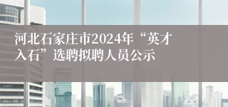 河北石家庄市2024年“英才入石”选聘拟聘人员公示