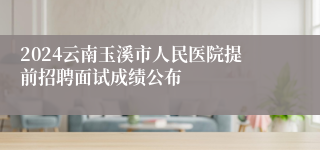 2024云南玉溪市人民医院提前招聘面试成绩公布