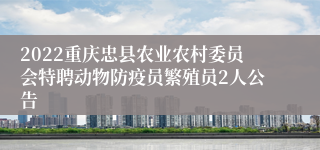 2022重庆忠县农业农村委员会特聘动物防疫员繁殖员2人公告