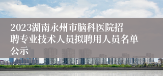 2023湖南永州市脑科医院招聘专业技术人员拟聘用人员名单公示