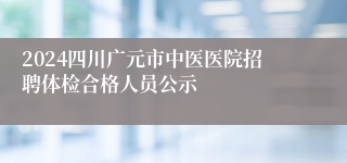 2024四川广元市中医医院招聘体检合格人员公示