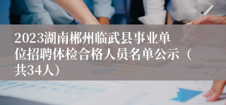 2023湖南郴州临武县事业单位招聘体检合格人员名单公示（共34人） 