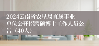 2024云南省农垦局直属事业单位公开招聘硕博士工作人员公告（40人）