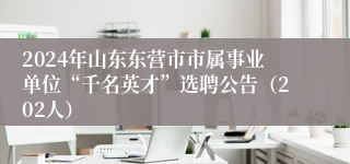 2024年山东东营市市属事业单位“千名英才”选聘公告（202人）