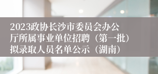 2023政协长沙市委员会办公厅所属事业单位招聘（第一批）拟录取人员名单公示（湖南）