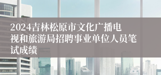 2024吉林松原市文化广播电视和旅游局招聘事业单位人员笔试成绩