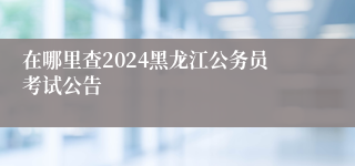 在哪里查2024黑龙江公务员考试公告