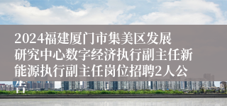 2024福建厦门市集美区发展研究中心数字经济执行副主任新能源执行副主任岗位招聘2人公告