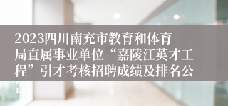 2023四川南充市教育和体育局直属事业单位“嘉陵江英才工程”引才考核招聘成绩及排名公告