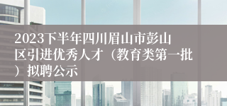 2023下半年四川眉山市彭山区引进优秀人才（教育类第一批）拟聘公示