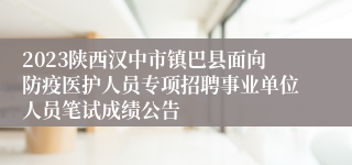 2023陕西汉中市镇巴县面向防疫医护人员专项招聘事业单位人员笔试成绩公告