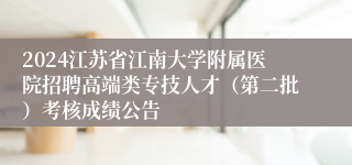 2024江苏省江南大学附属医院招聘高端类专技人才（第二批）考核成绩公告