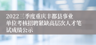 2022三季度重庆丰都县事业单位考核招聘紧缺高层次人才笔试成绩公示