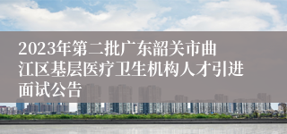 2023年第二批广东韶关市曲江区基层医疗卫生机构人才引进面试公告