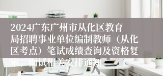 2024广东广州市从化区教育局招聘事业单位编制教师（从化区考点）笔试成绩查询及资格复审、面试相关安排通知