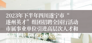 2023年下半年四川遂宁市“遂州英才”组团招聘全国行活动市属事业单位引进高层次人才和急需紧缺专业技术人才第二批拟聘用人员名单的公示