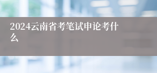 2024云南省考笔试申论考什么