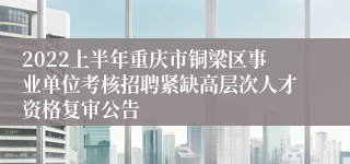 2022上半年重庆市铜梁区事业单位考核招聘紧缺高层次人才资格复审公告