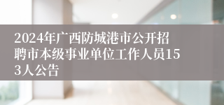 2024年广西防城港市公开招聘市本级事业单位工作人员153人公告