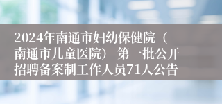 2024年南通市妇幼保健院（南通市儿童医院） 第一批公开招聘备案制工作人员71人公告