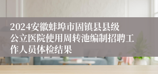 2024安徽蚌埠市固镇县县级公立医院使用周转池编制招聘工作人员体检结果