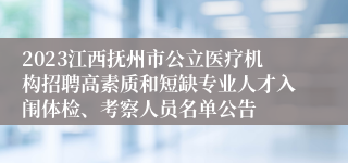 2023江西抚州市公立医疗机构招聘高素质和短缺专业人才入闱体检、考察人员名单公告