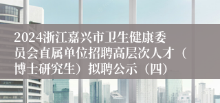 2024浙江嘉兴市卫生健康委员会直属单位招聘高层次人才（博士研究生）拟聘公示（四）