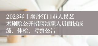 2023年十堰丹江口市人民艺术剧院公开招聘演职人员面试成绩、体检、考察公告