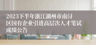 2023下半年浙江湖州市南浔区国有企业引进高层次人才笔试成绩公告