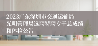 2023广东深圳市交通运输局光明管理局选聘特聘专干总成绩和体检公告