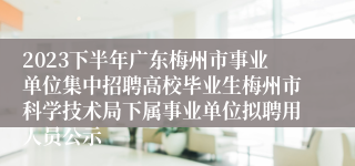 2023下半年广东梅州市事业单位集中招聘高校毕业生梅州市科学技术局下属事业单位拟聘用人员公示