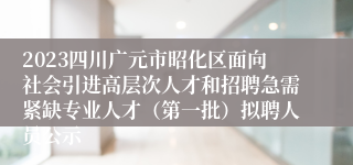 2023四川广元市昭化区面向社会引进高层次人才和招聘急需紧缺专业人才（第一批）拟聘人员公示