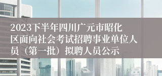 2023下半年四川广元市昭化区面向社会考试招聘事业单位人员（第一批）拟聘人员公示