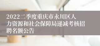 2022二季度重庆市永川区人力资源和社会保障局递减考核招聘名额公告