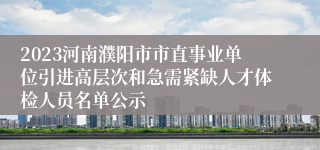 2023河南濮阳市市直事业单位引进高层次和急需紧缺人才体检人员名单公示