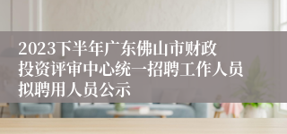 2023下半年广东佛山市财政投资评审中心统一招聘工作人员拟聘用人员公示