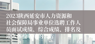 2023陕西延安市人力资源和社会保障局事业单位选聘工作人员面试成绩、综合成绩、排名及进入体检名单的公告