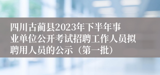 四川古蔺县2023年下半年事业单位公开考试招聘工作人员拟聘用人员的公示（第一批）