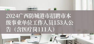 2024广西防城港市招聘市本级事业单位工作人员153人公告（含医疗岗111人）