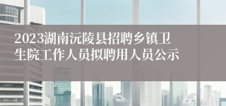 2023湖南沅陵县招聘乡镇卫生院工作人员拟聘用人员公示