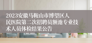 2023安徽马鞍山市博望区人民医院第二次招聘员额池专业技术人员体检结果公告