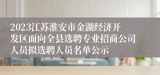 2023江苏淮安市金湖经济开发区面向全县选聘专业招商公司人员拟选聘人员名单公示